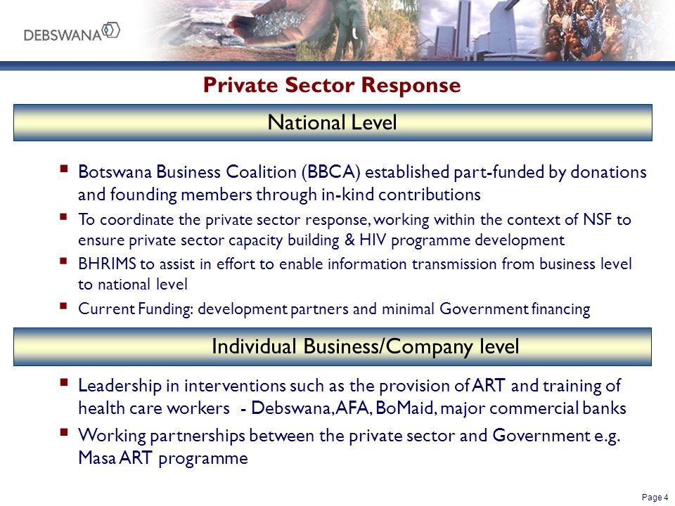Page 4  Botswana Business Coalition (BBCA) established part-funded by donations and founding members through in-kind contributions  To coordinate the private sector response, working within the context of NSF to ensure private sector capacity building & HIV programme development  BHRIMS to assist in effort to enable information transmission from business level to national level  Current Funding: development partners and minimal Government financing  Leadership in interventions such as the provision of ART and training of health care workers - Debswana, AFA, BoMaid, major commercial banks  Working partnerships between the private sector and Government e.g.