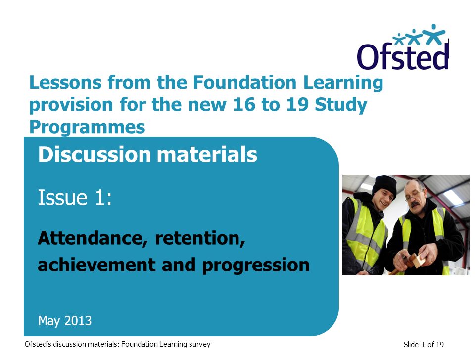 Slide 1 of 19 Lessons from the Foundation Learning provision for the new 16 to 19 Study Programmes Discussion materials Issue 1: Attendance, retention, achievement and progression May 2013 Ofsted’s discussion materials: Foundation Learning survey