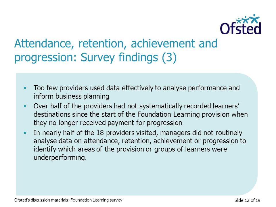 Slide 12 of 19 Attendance, retention, achievement and progression: Survey findings (3) Ofsted’s discussion materials: Foundation Learning survey  Too few providers used data effectively to analyse performance and inform business planning  Over half of the providers had not systematically recorded learners’ destinations since the start of the Foundation Learning provision when they no longer received payment for progression  In nearly half of the 18 providers visited, managers did not routinely analyse data on attendance, retention, achievement or progression to identify which areas of the provision or groups of learners were underperforming.