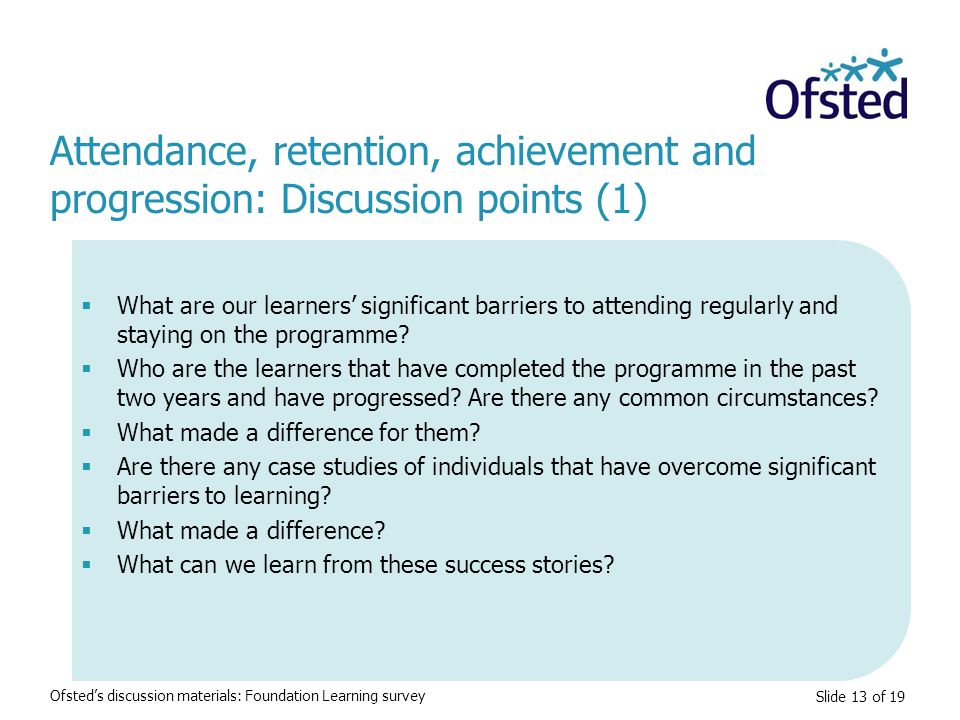 Slide 13 of 19 Attendance, retention, achievement and progression: Discussion points (1) Ofsted’s discussion materials: Foundation Learning survey  What are our learners’ significant barriers to attending regularly and staying on the programme.