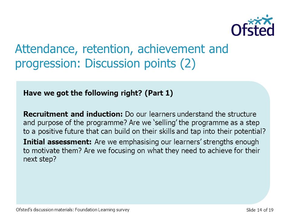 Slide 14 of 19 Attendance, retention, achievement and progression: Discussion points (2) Ofsted’s discussion materials: Foundation Learning survey Have we got the following right.