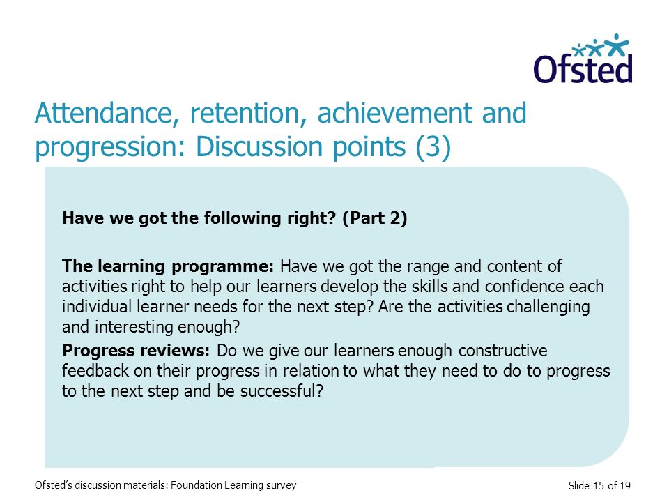Slide 15 of 19 Attendance, retention, achievement and progression: Discussion points (3) Ofsted’s discussion materials: Foundation Learning survey Have we got the following right.