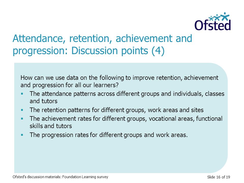 Slide 16 of 19 Attendance, retention, achievement and progression: Discussion points (4) Ofsted’s discussion materials: Foundation Learning survey How can we use data on the following to improve retention, achievement and progression for all our learners.