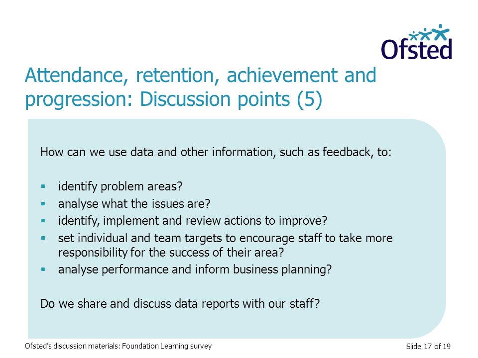 Slide 17 of 19 Attendance, retention, achievement and progression: Discussion points (5) Ofsted’s discussion materials: Foundation Learning survey How can we use data and other information, such as feedback, to:  identify problem areas.