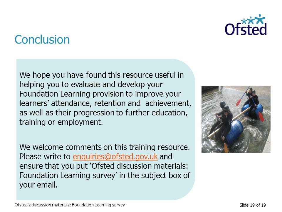 Slide 19 of 19 Conclusion We hope you have found this resource useful in helping you to evaluate and develop your Foundation Learning provision to improve your learners’ attendance, retention and achievement, as well as their progression to further education, training or employment.