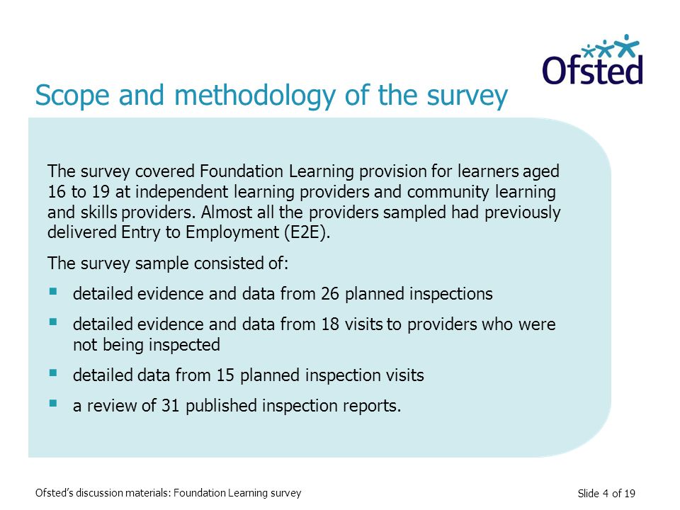 Slide 4 of 19 Scope and methodology of the survey The survey covered Foundation Learning provision for learners aged 16 to 19 at independent learning providers and community learning and skills providers.