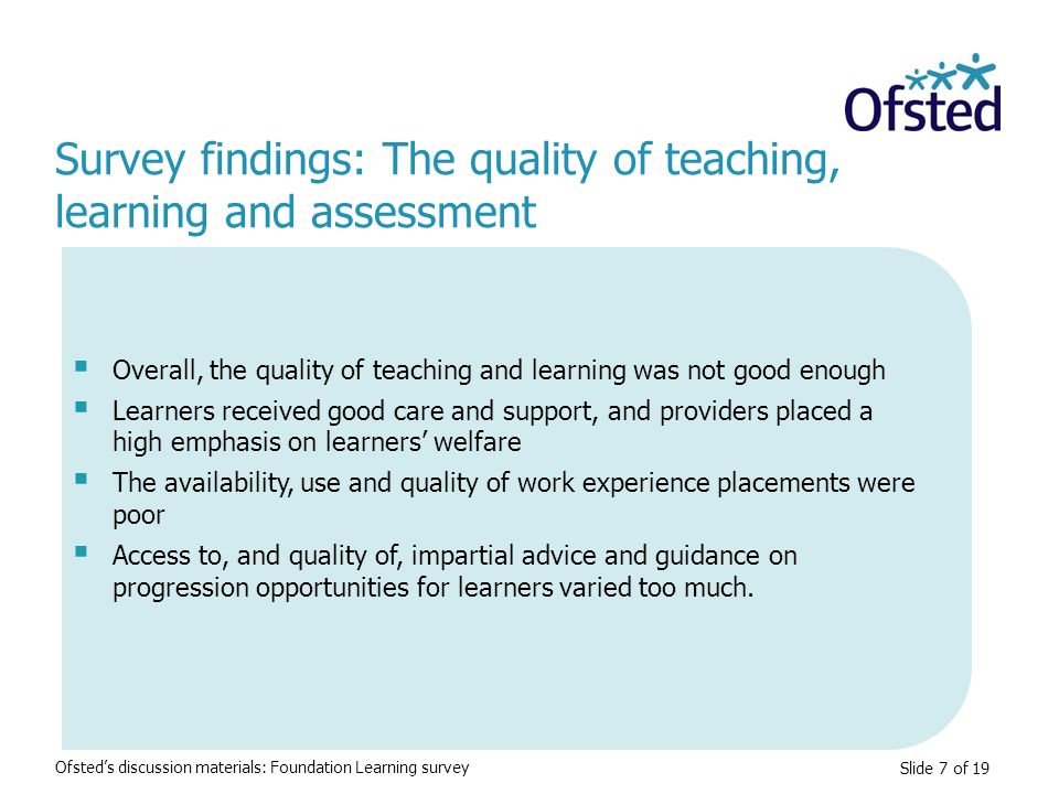 Slide 7 of 19  Overall, the quality of teaching and learning was not good enough  Learners received good care and support, and providers placed a high emphasis on learners’ welfare  The availability, use and quality of work experience placements were poor  Access to, and quality of, impartial advice and guidance on progression opportunities for learners varied too much.