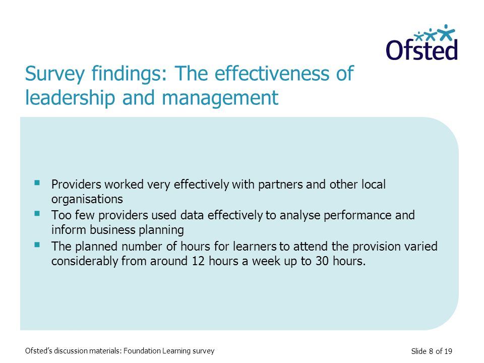 Slide 8 of 19  Providers worked very effectively with partners and other local organisations  Too few providers used data effectively to analyse performance and inform business planning  The planned number of hours for learners to attend the provision varied considerably from around 12 hours a week up to 30 hours.