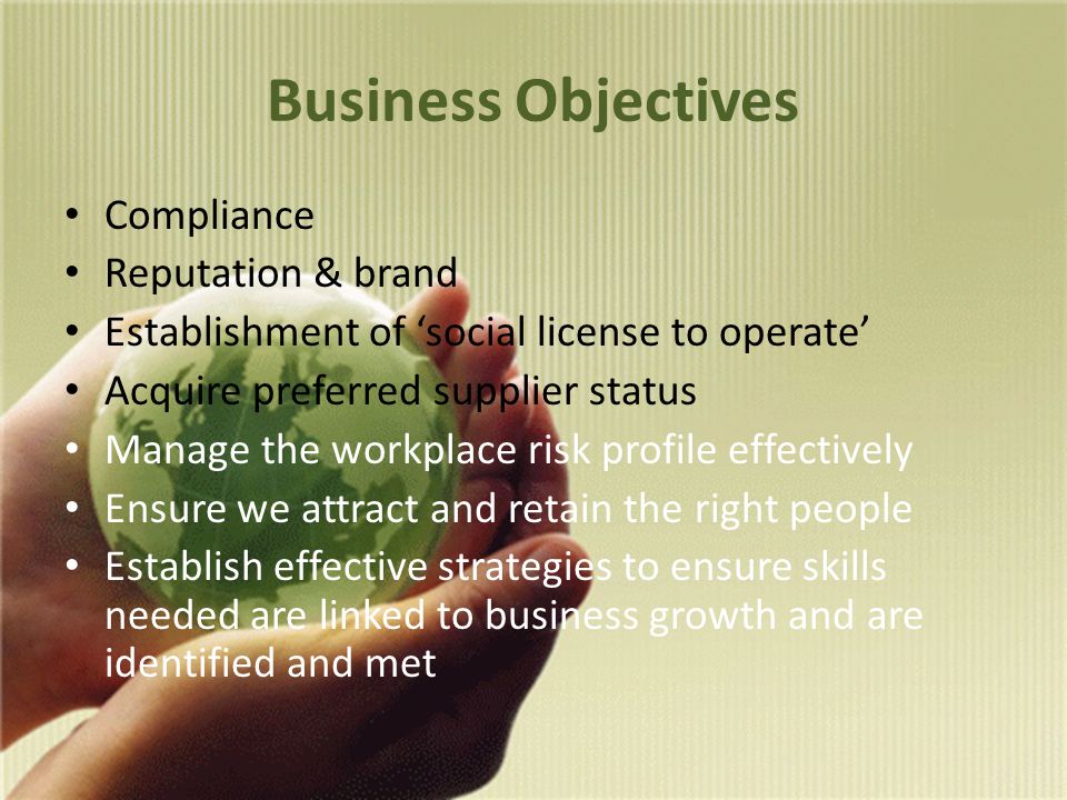 Business Objectives Compliance Reputation & brand Establishment of ‘social license to operate’ Acquire preferred supplier status Manage the workplace risk profile effectively Ensure we attract and retain the right people Establish effective strategies to ensure skills needed are linked to business growth and are identified and met