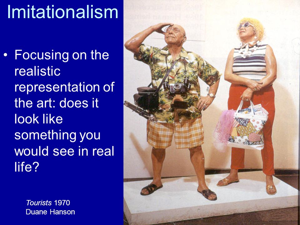 Imitationalism Focusing on the realistic representation of the art: does it look like something you would see in real life.