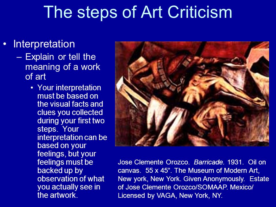 The steps of Art Criticism Interpretation –Explain or tell the meaning of a work of art Your interpretation must be based on the visual facts and clues you collected during your first two steps.