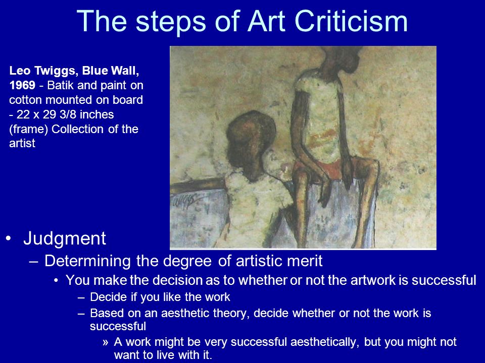 The steps of Art Criticism Judgment –Determining the degree of artistic merit You make the decision as to whether or not the artwork is successful –Decide if you like the work –Based on an aesthetic theory, decide whether or not the work is successful »A work might be very successful aesthetically, but you might not want to live with it.
