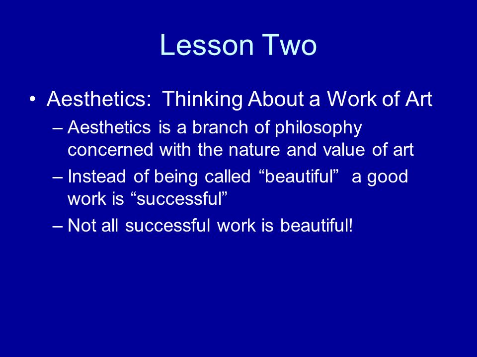 Lesson Two Aesthetics: Thinking About a Work of Art –Aesthetics is a branch of philosophy concerned with the nature and value of art –Instead of being called beautiful a good work is successful –Not all successful work is beautiful!