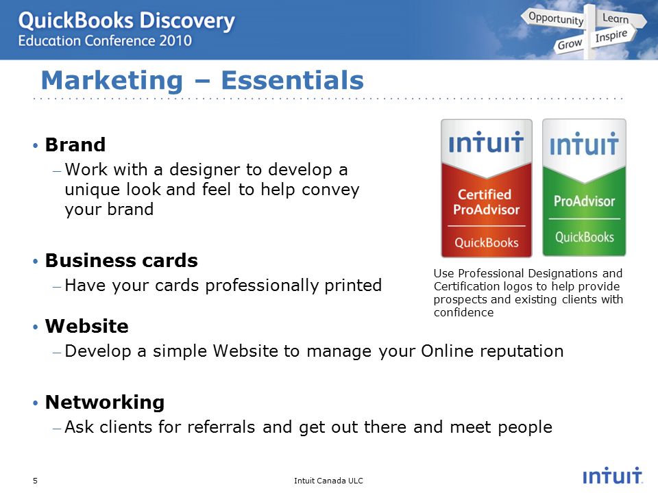 Intuit Canada ULC Brand – Work with a designer to develop a unique look and feel to help convey your brand Business cards – Have your cards professionally printed Website – Develop a simple Website to manage your Online reputation Networking – Ask clients for referrals and get out there and meet people Marketing – Essentials 5 Use Professional Designations and Certification logos to help provide prospects and existing clients with confidence