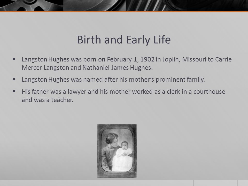 Birth and Early Life  Langston Hughes was born on February 1, 1902 in Joplin, Missouri to Carrie Mercer Langston and Nathaniel James Hughes.