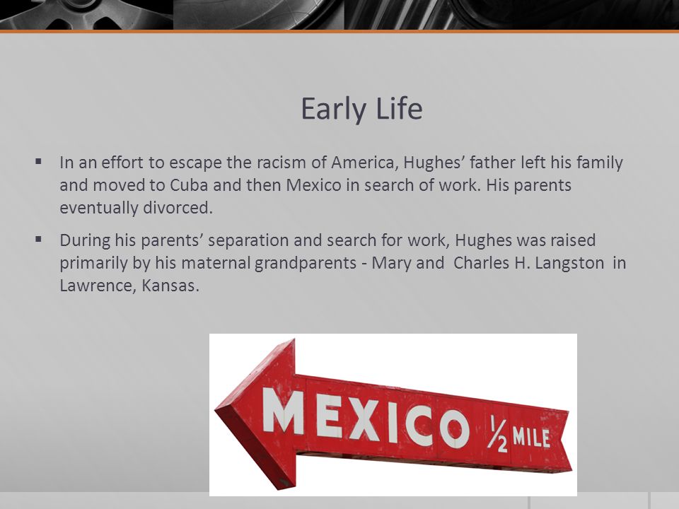 Early Life  In an effort to escape the racism of America, Hughes’ father left his family and moved to Cuba and then Mexico in search of work.