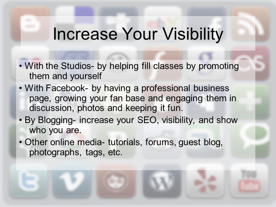 Increase Your Visibility With the Studios- by helping fill classes by promoting them and yourself With Facebook- by having a professional business page, growing your fan base and engaging them in discussion, photos and keeping it fun.