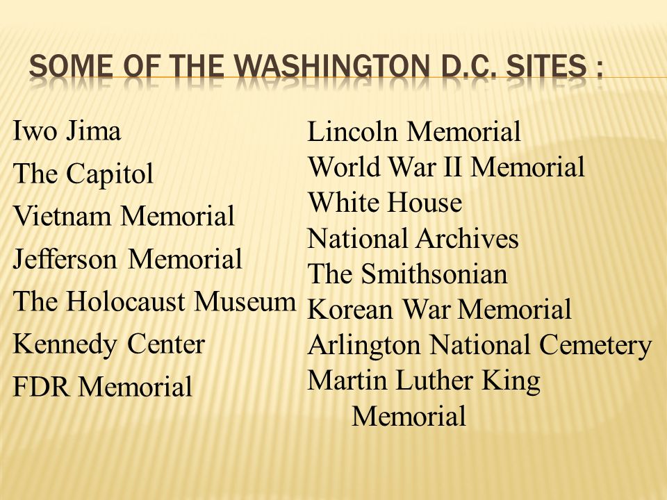 Iwo Jima The Capitol Vietnam Memorial Jefferson Memorial The Holocaust Museum Kennedy Center FDR Memorial Lincoln Memorial World War II Memorial White House National Archives The Smithsonian Korean War Memorial Arlington National Cemetery Martin Luther King Memorial