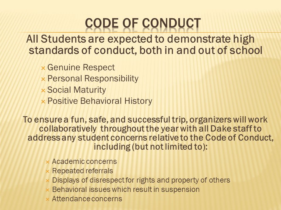 All Students are expected to demonstrate high standards of conduct, both in and out of school  Genuine Respect  Personal Responsibility  Social Maturity  Positive Behavioral History To ensure a fun, safe, and successful trip, organizers will work collaboratively throughout the year with all Dake staff to address any student concerns relative to the Code of Conduct, including (but not limited to):  Academic concerns  Repeated referrals  Displays of disrespect for rights and property of others  Behavioral issues which result in suspension  Attendance concerns