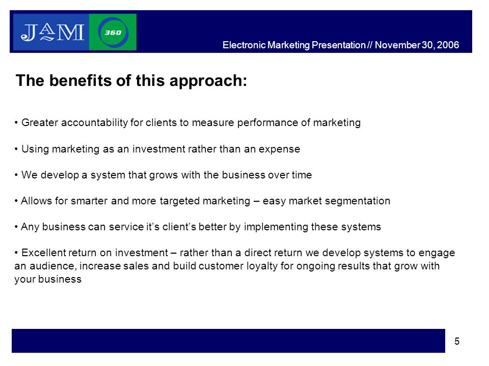 5 The benefits of this approach: Greater accountability for clients to measure performance of marketing Using marketing as an investment rather than an expense We develop a system that grows with the business over time Allows for smarter and more targeted marketing – easy market segmentation Any business can service it’s client’s better by implementing these systems Excellent return on investment – rather than a direct return we develop systems to engage an audience, increase sales and build customer loyalty for ongoing results that grow with your business Electronic Marketing Presentation // November 30, 2006