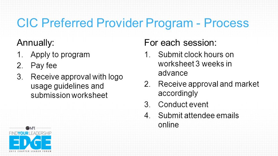 CIC Preferred Provider Program - Process Annually: 1.Apply to program 2.Pay fee 3.Receive approval with logo usage guidelines and submission worksheet For each session: 1.Submit clock hours on worksheet 3 weeks in advance 2.Receive approval and market accordingly 3.Conduct event 4.Submit attendee  s online