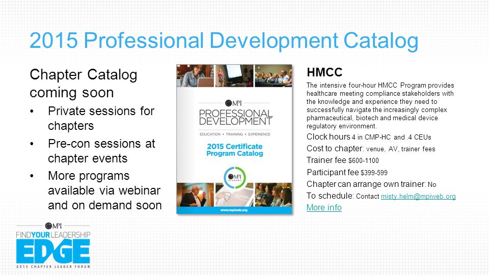 2015 Professional Development Catalog Chapter Catalog coming soon Private sessions for chapters Pre-con sessions at chapter events More programs available via webinar and on demand soon HMCC The intensive four-hour HMCC Program provides healthcare meeting compliance stakeholders with the knowledge and experience they need to successfully navigate the increasingly complex pharmaceutical, biotech and medical device regulatory environment.