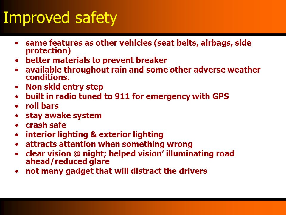 Improved safety same features as other vehicles (seat belts, airbags, side protection) better materials to prevent breaker available throughout rain and some other adverse weather conditions.