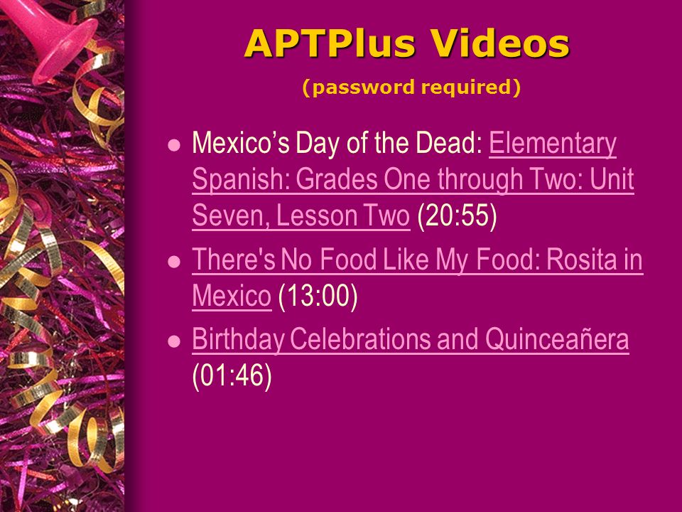 APTPlus Videos APTPlus Videos (password required) Mexico’s Day of the Dead: Elementary Spanish: Grades One through Two: Unit Seven, Lesson Two (20:55)Elementary Spanish: Grades One through Two: Unit Seven, Lesson Two l There s No Food Like My Food: Rosita in Mexico (13:00) There s No Food Like My Food: Rosita in Mexico Birthday Celebrations and Quinceañera (01:46) Birthday Celebrations and Quinceañera