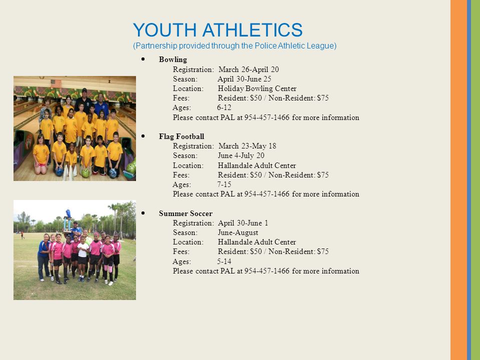 YOUTH ATHLETICS (Partnership provided through the Police Athletic League)  Bowling Registration: March 26-April 20 Season: April 30-June 25 Location: Holiday Bowling Center Fees: Resident: $50 / Non-Resident: $75 Ages: 6-12 Please contact PAL at for more information  Flag Football Registration: March 23-May 18 Season: June 4-July 20 Location: Hallandale Adult Center Fees: Resident: $50 / Non-Resident: $75 Ages: 7-15 Please contact PAL at for more information  Summer Soccer Registration: April 30-June 1 Season: June-August Location: Hallandale Adult Center Fees: Resident: $50 / Non-Resident: $75 Ages: 5-14 Please contact PAL at for more information