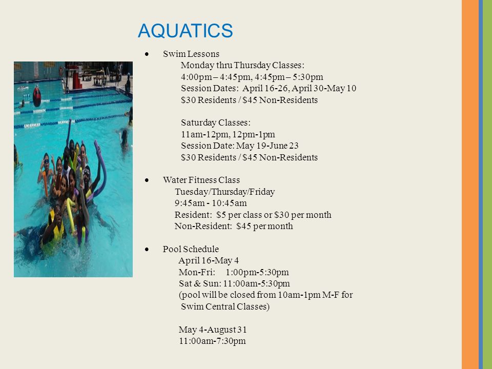  Swim Lessons Monday thru Thursday Classes: 4:00pm – 4:45pm, 4:45pm – 5:30pm Session Dates: April 16-26, April 30-May 10 $30 Residents / $45 Non-Residents Saturday Classes: 11am-12pm, 12pm-1pm Session Date: May 19-June 23 $30 Residents / $45 Non-Residents  Water Fitness Class Tuesday/Thursday/Friday 9:45am - 10:45am Resident: $5 per class or $30 per month Non-Resident: $45 per month  Pool Schedule April 16-May 4 Mon-Fri: 1:00pm-5:30pm Sat & Sun: 11:00am-5:30pm (pool will be closed from 10am-1pm M-F for Swim Central Classes) May 4-August 31 11:00am-7:30pm AQUATICS