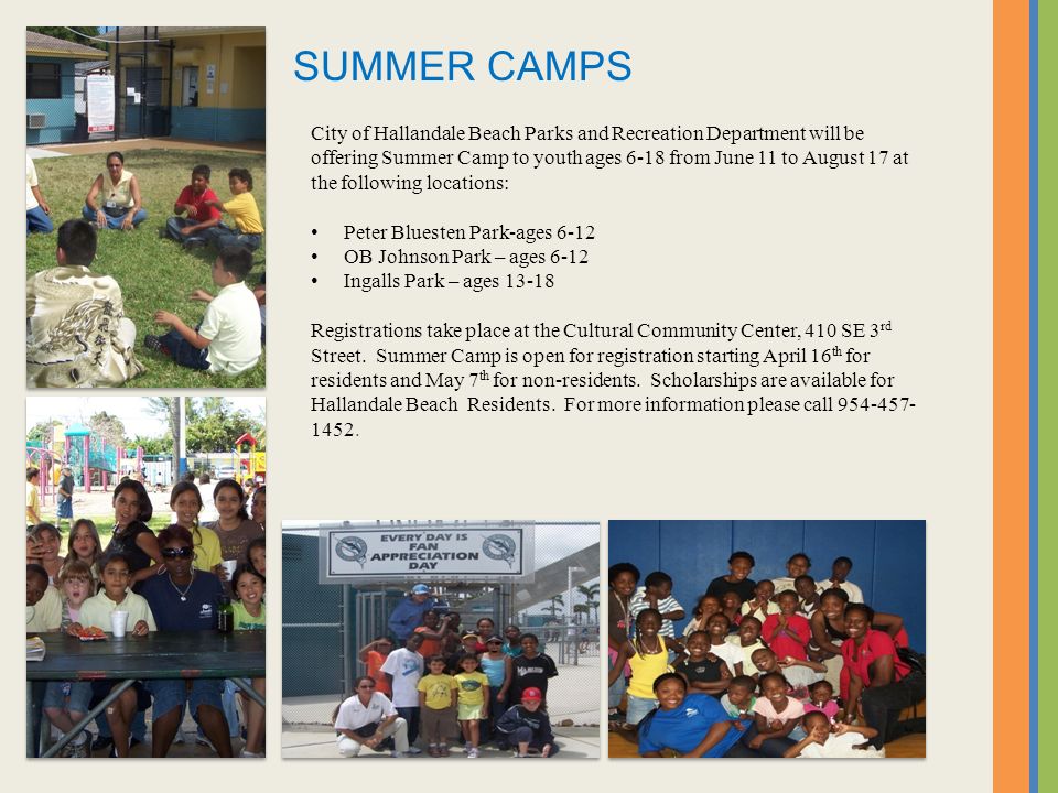 City of Hallandale Beach Parks and Recreation Department will be offering Summer Camp to youth ages 6-18 from June 11 to August 17 at the following locations: Peter Bluesten Park-ages 6-12 OB Johnson Park – ages 6-12 Ingalls Park – ages Registrations take place at the Cultural Community Center, 410 SE 3 rd Street.