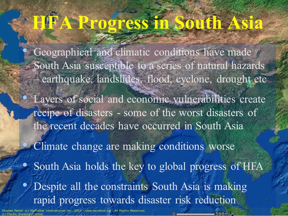 HFA Progress in South Asia Geographical and climatic conditions have made South Asia susceptible to a series of natural hazards – earthquake, landslides, flood, cyclone, drought etc Layers of social and economic vulnerabilities create recipe of disasters - some of the worst disasters of the recent decades have occurred in South Asia Climate change are making conditions worse South Asia holds the key to global progress of HFA Despite all the constraints South Asia is making rapid progress towards disaster risk reduction