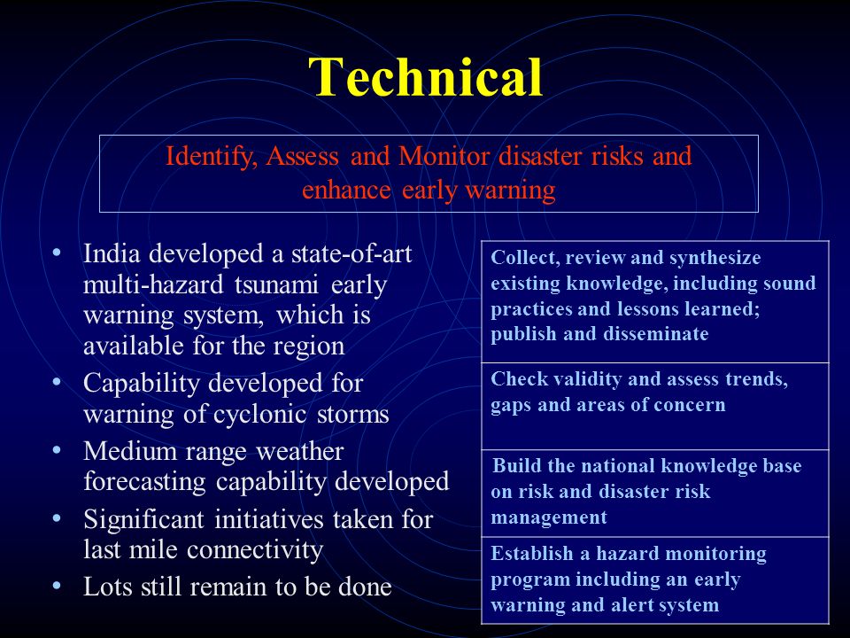 Technical India developed a state-of-art multi-hazard tsunami early warning system, which is available for the region Capability developed for warning of cyclonic storms Medium range weather forecasting capability developed Significant initiatives taken for last mile connectivity Lots still remain to be done Identify, Assess and Monitor disaster risks and enhance early warning Collect, review and synthesize existing knowledge, including sound practices and lessons learned; publish and disseminate Check validity and assess trends, gaps and areas of concern Build the national knowledge base on risk and disaster risk management Establish a hazard monitoring program including an early warning and alert system