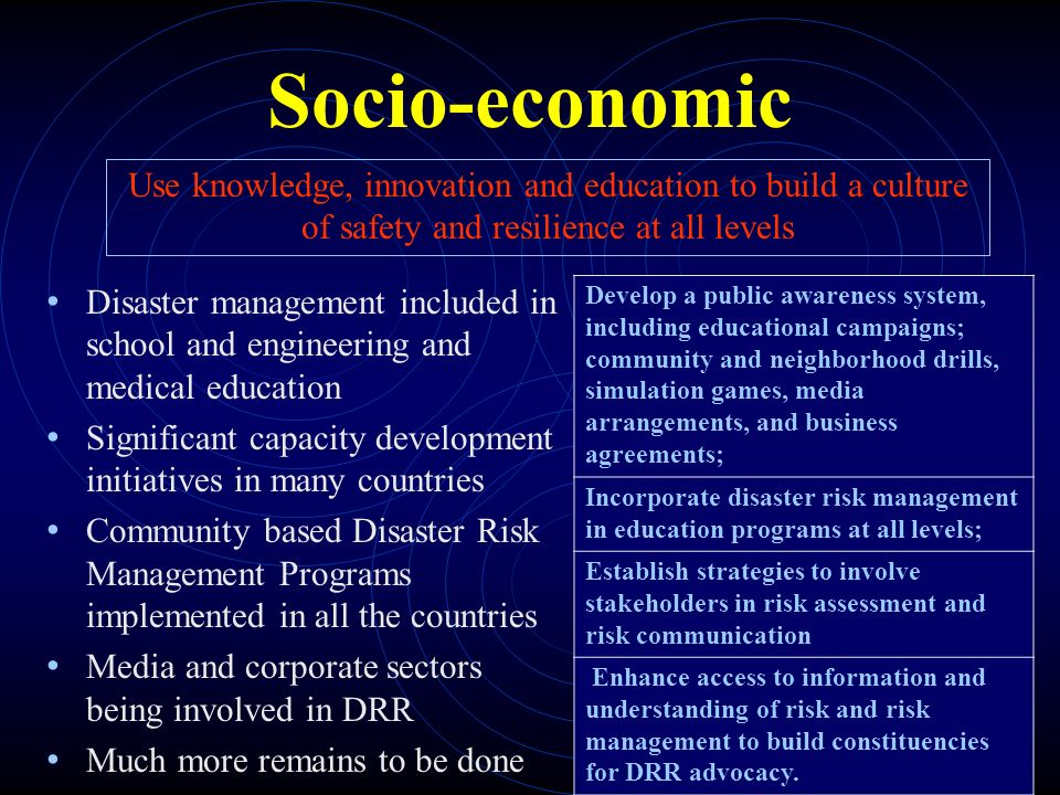 Socio-economic Disaster management included in school and engineering and medical education Significant capacity development initiatives in many countries Community based Disaster Risk Management Programs implemented in all the countries Media and corporate sectors being involved in DRR Much more remains to be done Use knowledge, innovation and education to build a culture of safety and resilience at all levels Develop a public awareness system, including educational campaigns; community and neighborhood drills, simulation games, media arrangements, and business agreements; Incorporate disaster risk management in education programs at all levels; Establish strategies to involve stakeholders in risk assessment and risk communication Enhance access to information and understanding of risk and risk management to build constituencies for DRR advocacy.
