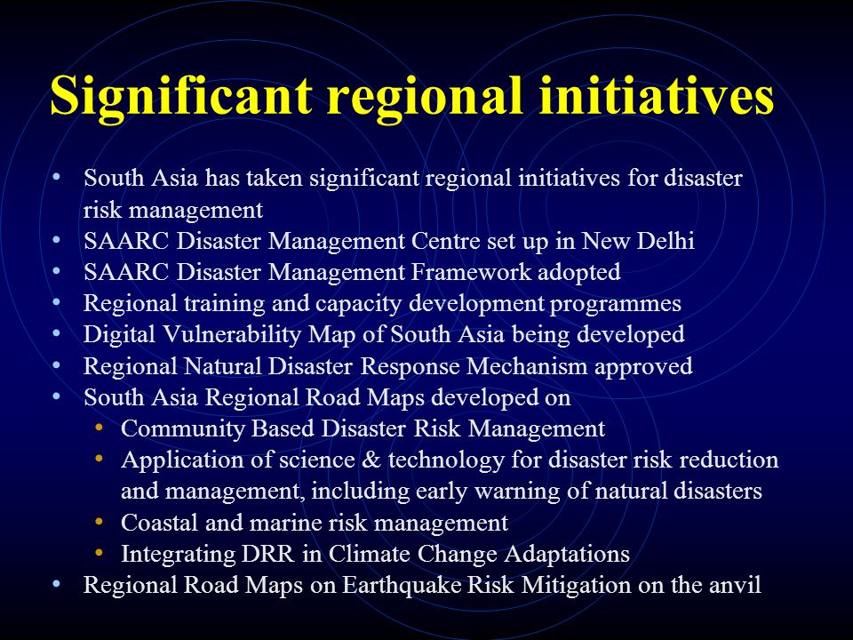 Significant regional initiatives South Asia has taken significant regional initiatives for disaster risk management SAARC Disaster Management Centre set up in New Delhi SAARC Disaster Management Framework adopted Regional training and capacity development programmes Digital Vulnerability Map of South Asia being developed Regional Natural Disaster Response Mechanism approved South Asia Regional Road Maps developed on Community Based Disaster Risk Management Application of science & technology for disaster risk reduction and management, including early warning of natural disasters Coastal and marine risk management Integrating DRR in Climate Change Adaptations Regional Road Maps on Earthquake Risk Mitigation on the anvil