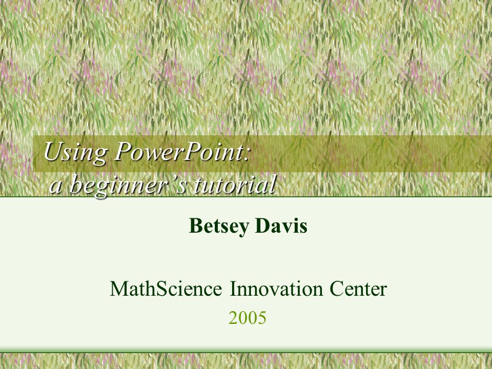 Using PowerPoint: a beginner’s tutorial Betsey Davis MathScience Innovation Center 2005