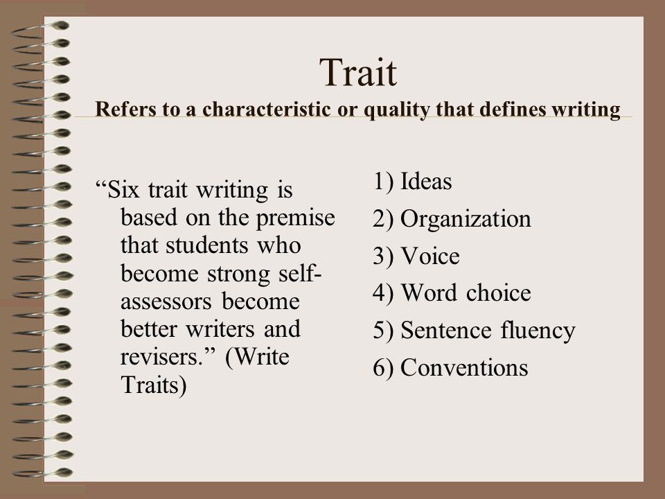 Trait Refers to a characteristic or quality that defines writing 1) Ideas 2) Organization 3) Voice 4) Word choice 5) Sentence fluency 6) Conventions Six trait writing is based on the premise that students who become strong self- assessors become better writers and revisers. (Write Traits)