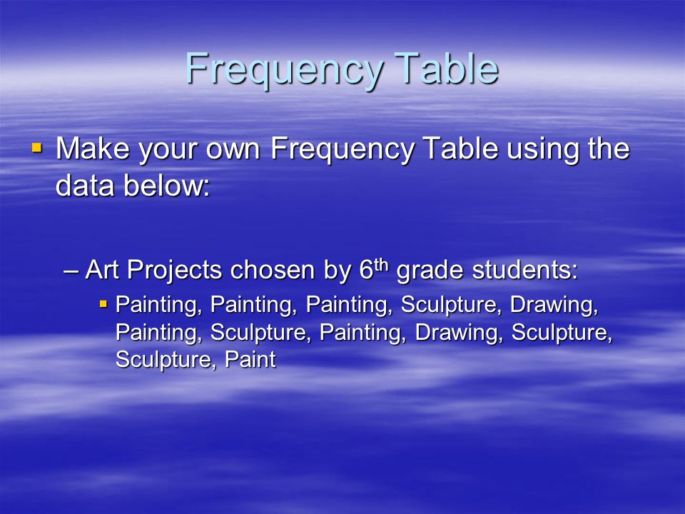 Frequency Table  Make your own Frequency Table using the data below: –Art Projects chosen by 6 th grade students:  Painting, Painting, Painting, Sculpture, Drawing, Painting, Sculpture, Painting, Drawing, Sculpture, Sculpture, Paint