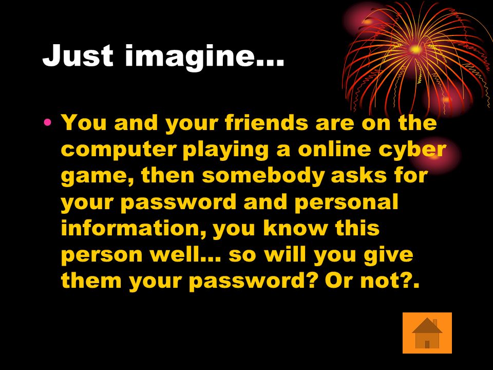 Just imagine… You and your friends are on the computer playing a online cyber game, then somebody asks for your password and personal information, you know this person well… so will you give them your password.