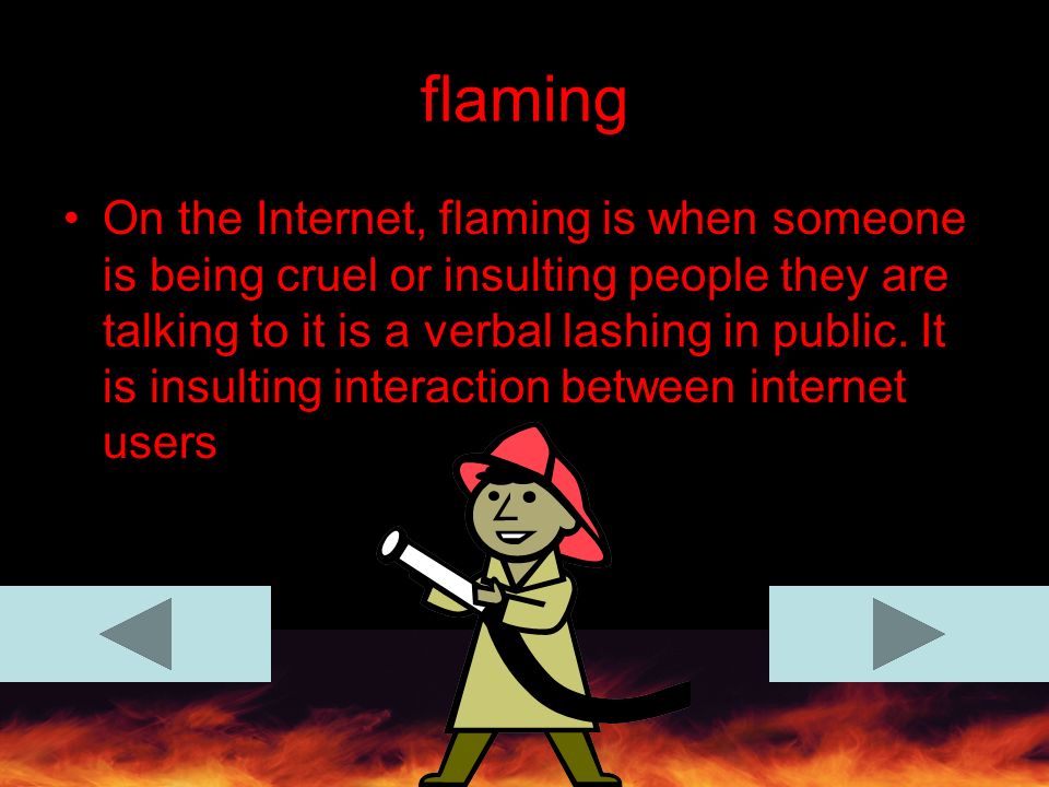 flaming On the Internet, flaming is when someone is being cruel or insulting people they are talking to it is a verbal lashing in public.