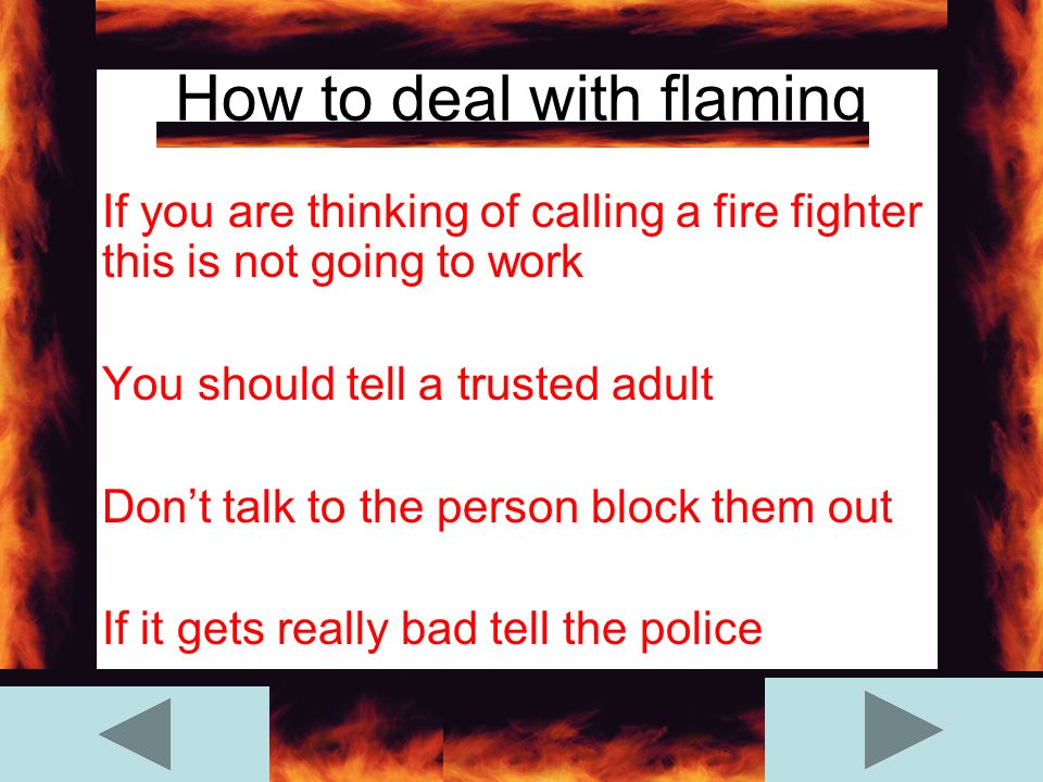 How to deal with flaming If you are thinking of calling a fire fighter this is not going to work You should tell a trusted adult Don’t talk to the person block them out If it gets really bad tell the police