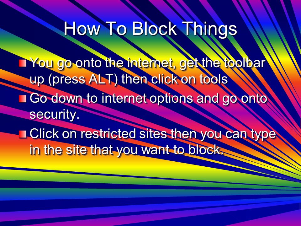 How To Block Things You go onto the internet, get the toolbar up (press ALT) then click on tools Go down to internet options and go onto security.