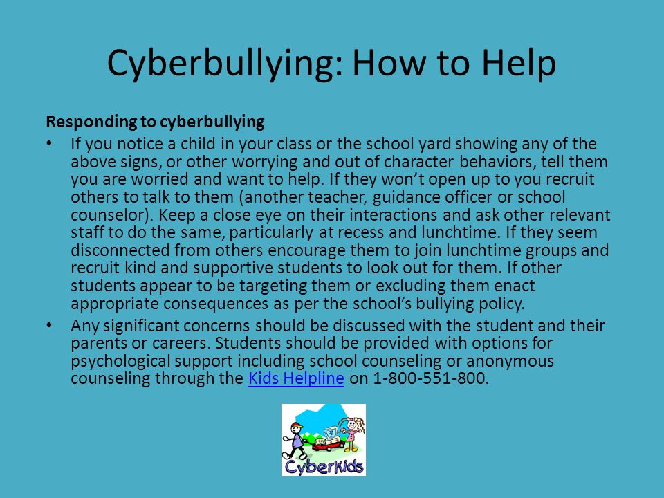Cyberbullying: How to Help Responding to cyberbullying If you notice a child in your class or the school yard showing any of the above signs, or other worrying and out of character behaviors, tell them you are worried and want to help.