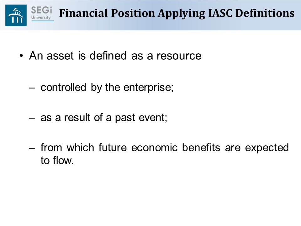 Financial Position Applying IASC Definitions An asset is defined as a resource –controlled by the enterprise; –as a result of a past event; –from which future economic benefits are expected to flow.