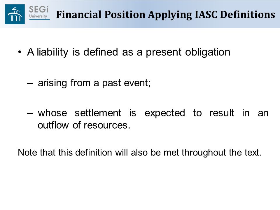 Financial Position Applying IASC Definitions A liability is defined as a present obligation –arising from a past event; –whose settlement is expected to result in an outflow of resources.