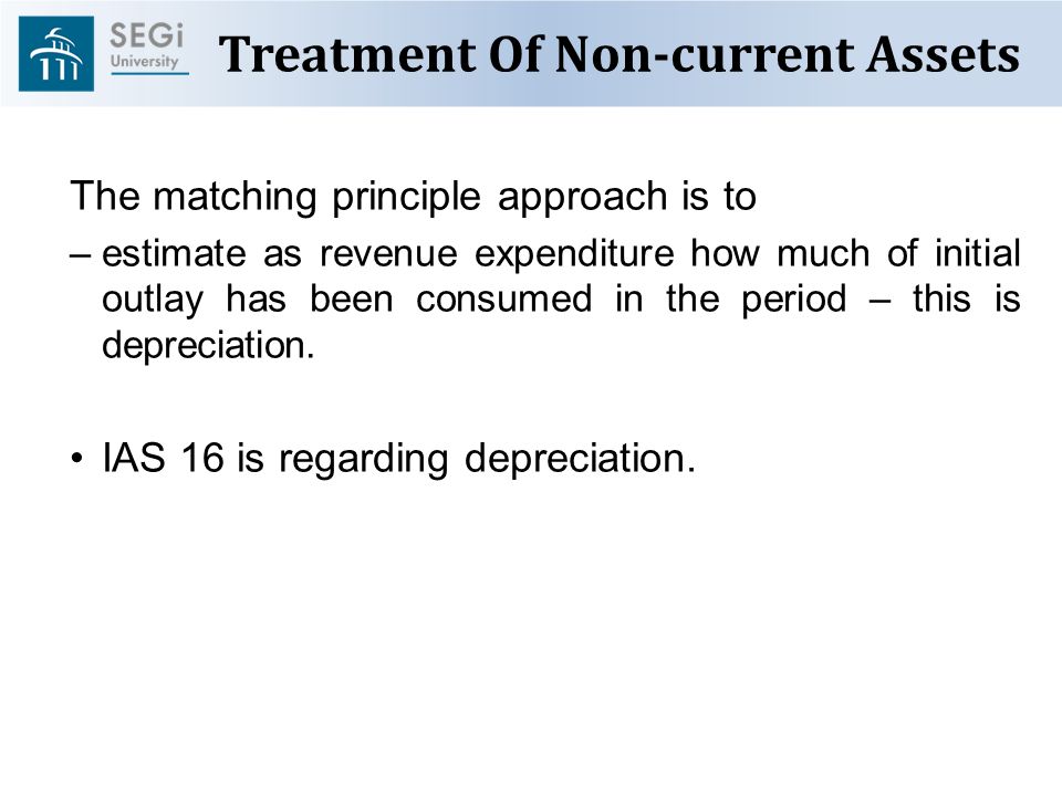 Treatment Of Non-current Assets The matching principle approach is to –estimate as revenue expenditure how much of initial outlay has been consumed in the period – this is depreciation.