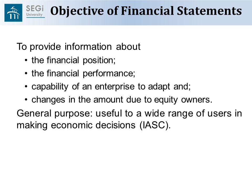 Objective of Financial Statements To provide information about the financial position; the financial performance; capability of an enterprise to adapt and; changes in the amount due to equity owners.