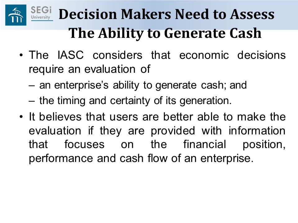 Decision Makers Need to Assess The Ability to Generate Cash The IASC considers that economic decisions require an evaluation of –an enterprise’s ability to generate cash; and –the timing and certainty of its generation.