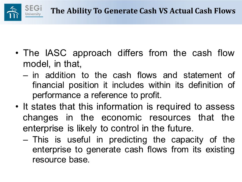 The Ability To Generate Cash VS Actual Cash Flows The IASC approach differs from the cash flow model, in that, –in addition to the cash flows and statement of financial position it includes within its definition of performance a reference to profit.