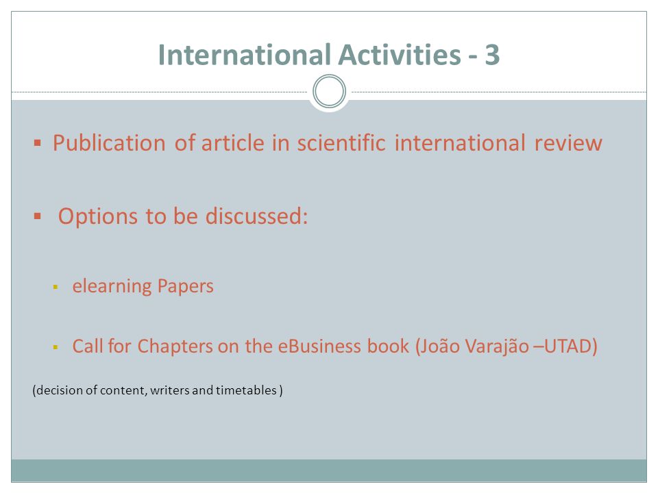 International Activities - 3  Publication of article in scientific international review  Options to be discussed:  elearning Papers  Call for Chapters on the eBusiness book (João Varajão –UTAD) (decision of content, writers and timetables )